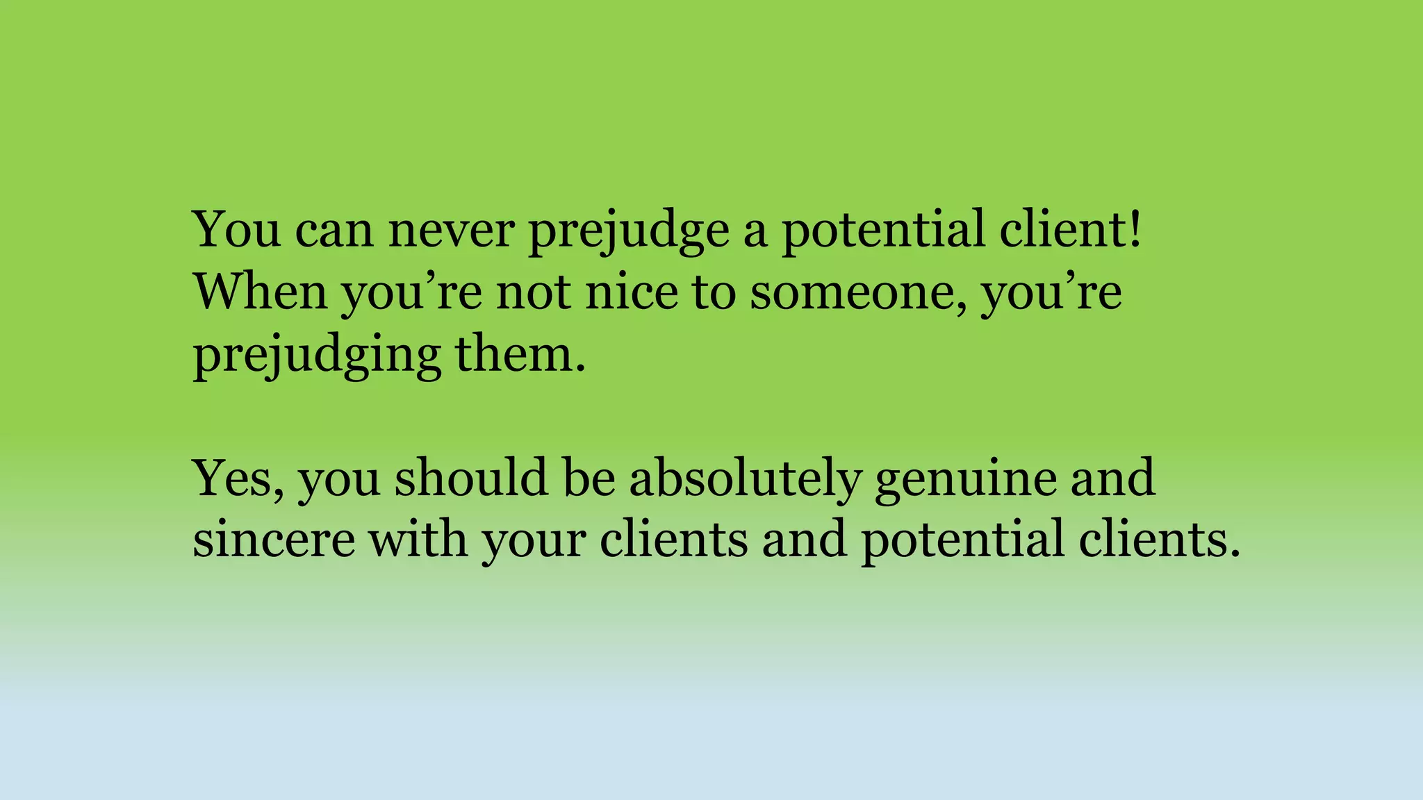 You can never prejudge a potential client!
When you’re not nice to someone, you’re
prejudging them.
Yes, you should be absolutely genuine and
sincere with your clients and potential clients.
 