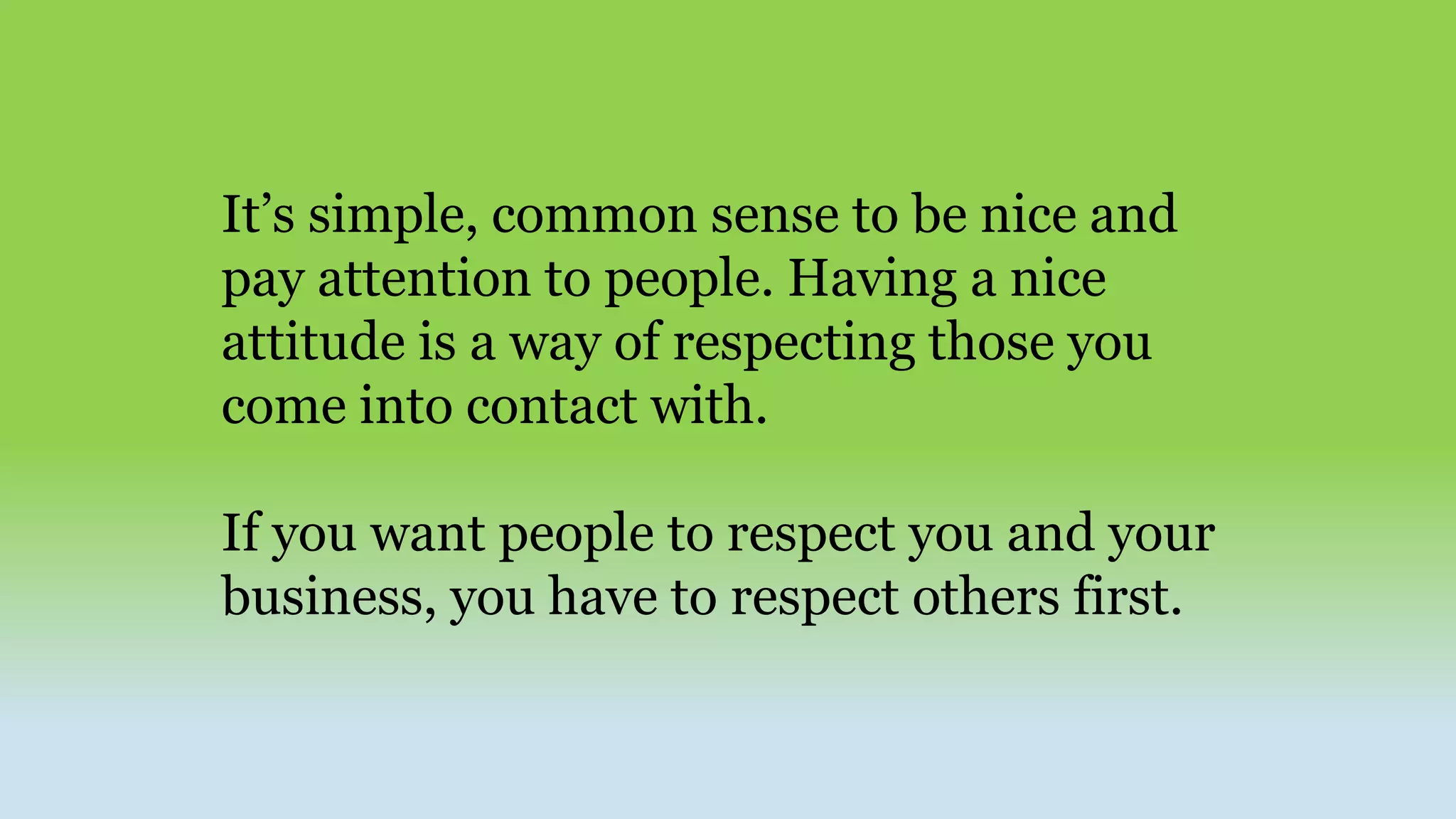 It’s simple, common sense to be nice and
pay attention to people. Having a nice
attitude is a way of respecting those you
come into contact with.
If you want people to respect you and your
business, you have to respect others first.
 