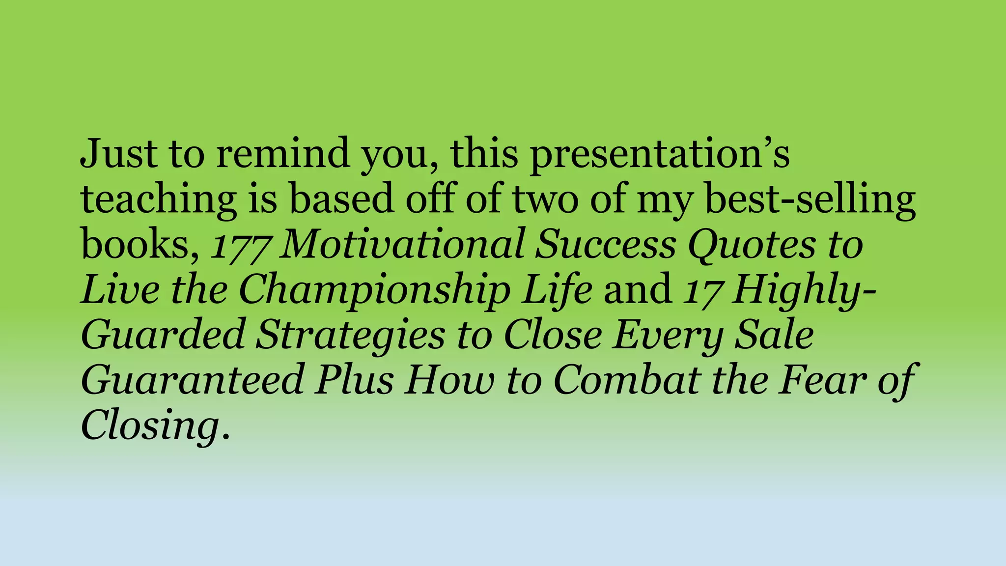 Just to remind you, this presentation’s
teaching is based off of two of my best-selling
books, 177 Motivational Success Quotes to
Live the Championship Life and 17 Highly-
Guarded Strategies to Close Every Sale
Guaranteed Plus How to Combat the Fear of
Closing.
 