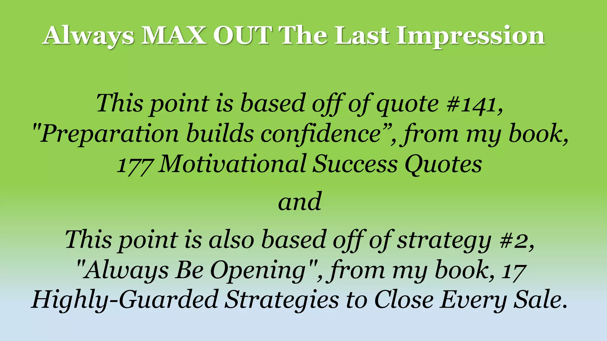 Always MAX OUT The Last Impression
This point is based off of quote #141,
"Preparation builds confidence”, from my book,
177 Motivational Success Quotes
and
This point is also based off of strategy #2,
"Always Be Opening", from my book, 17
Highly-Guarded Strategies to Close Every Sale.
 
