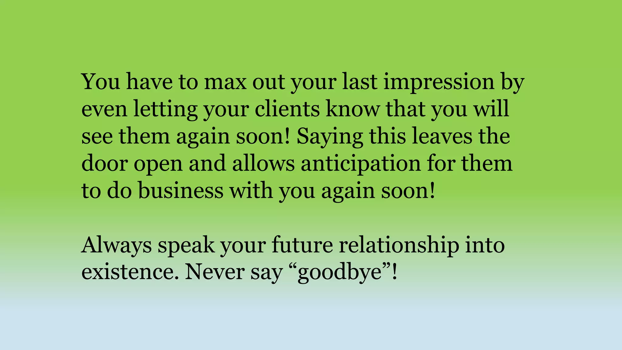 You have to max out your last impression by
even letting your clients know that you will
see them again soon! Saying this leaves the
door open and allows anticipation for them
to do business with you again soon!
Always speak your future relationship into
existence. Never say “goodbye”!
 