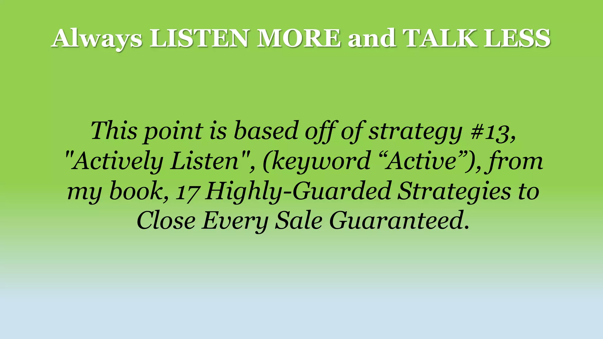 Always LISTEN MORE and TALK LESS
This point is based off of strategy #13,
"Actively Listen", (keyword “Active”), from
my book, 17 Highly-Guarded Strategies to
Close Every Sale Guaranteed.
 