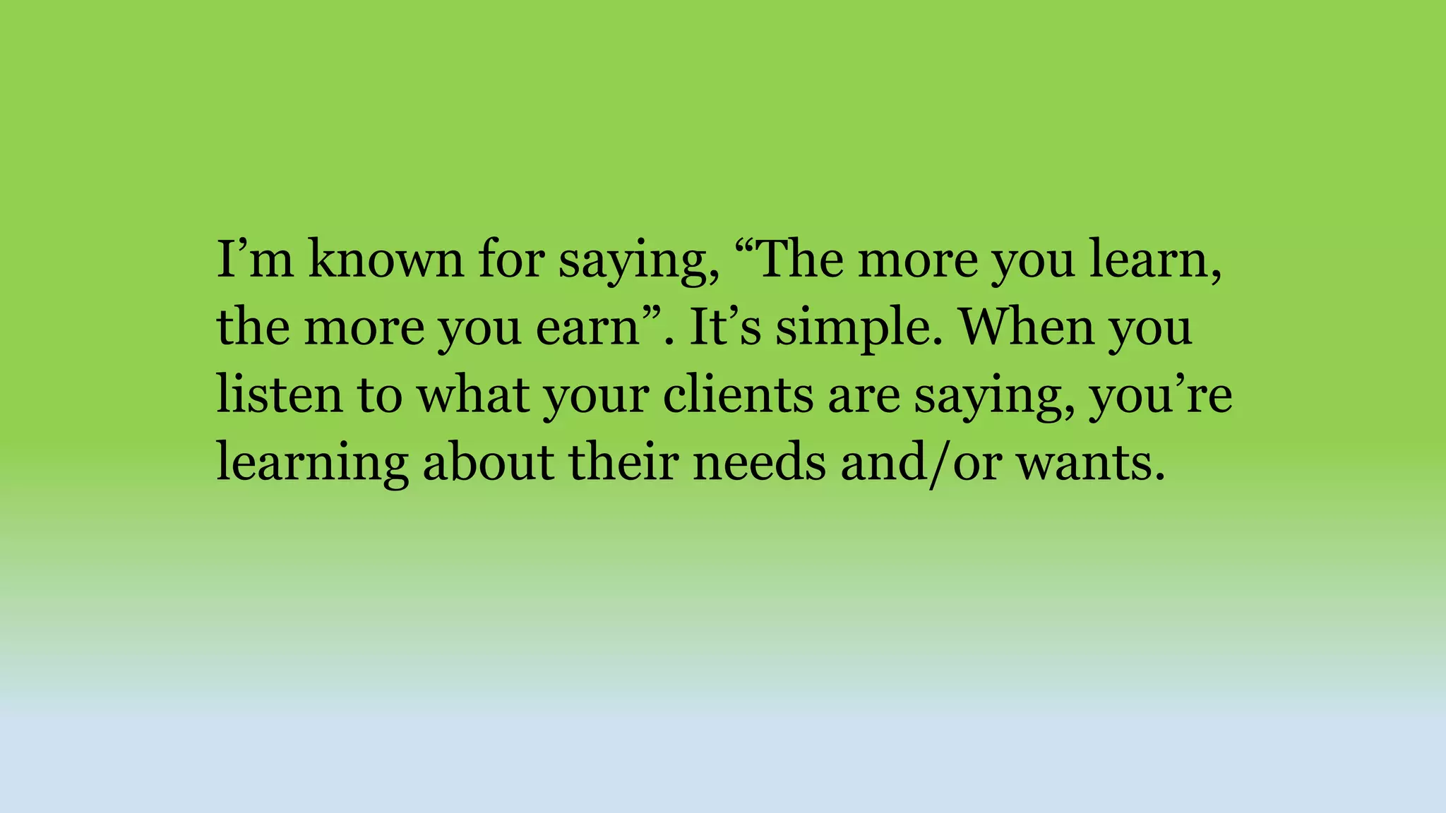 I’m known for saying, “The more you learn,
the more you earn”. It’s simple. When you
listen to what your clients are saying, you’re
learning about their needs and/or wants.
 