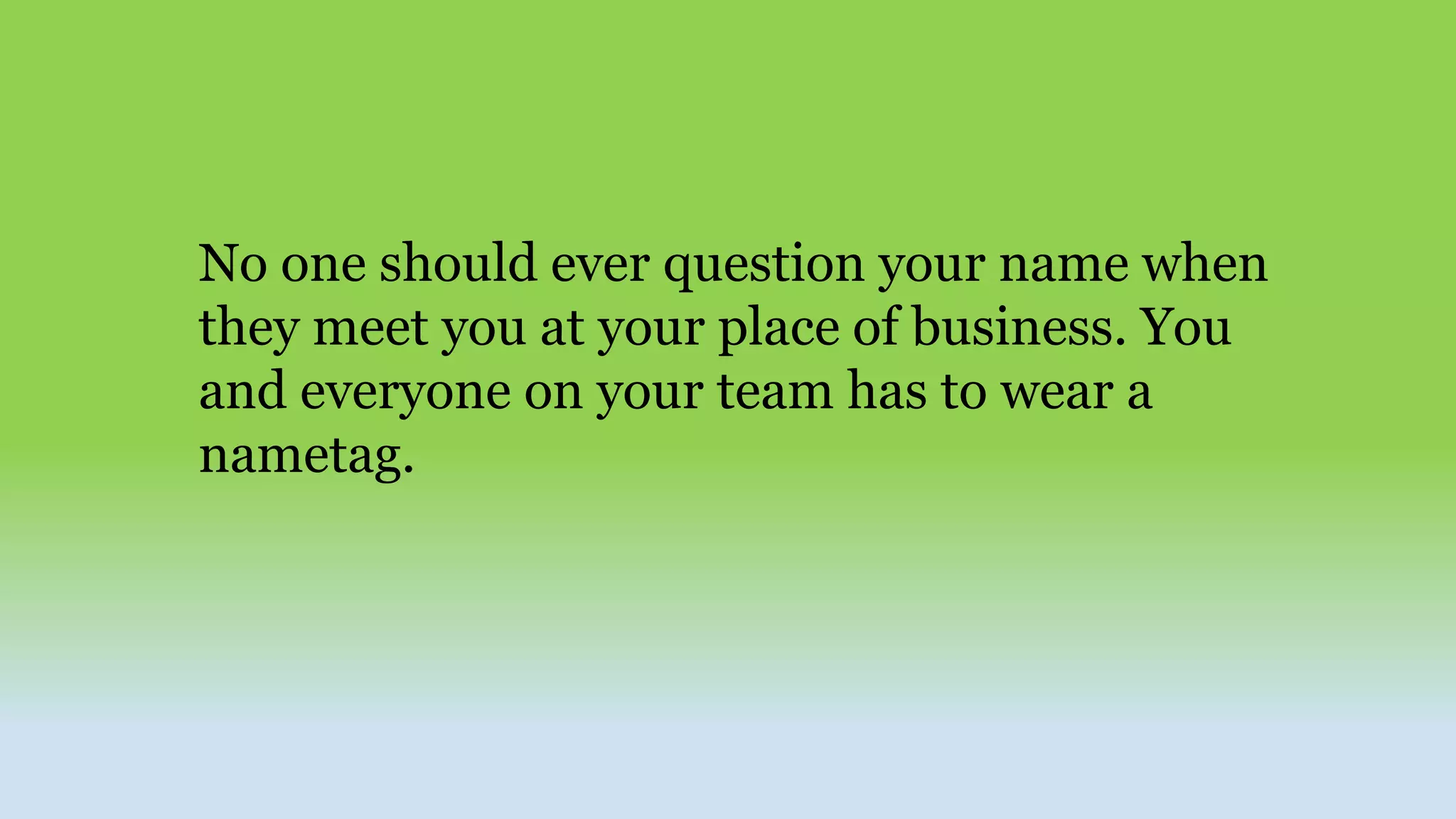 No one should ever question your name when
they meet you at your place of business. You
and everyone on your team has to wear a
nametag.
 