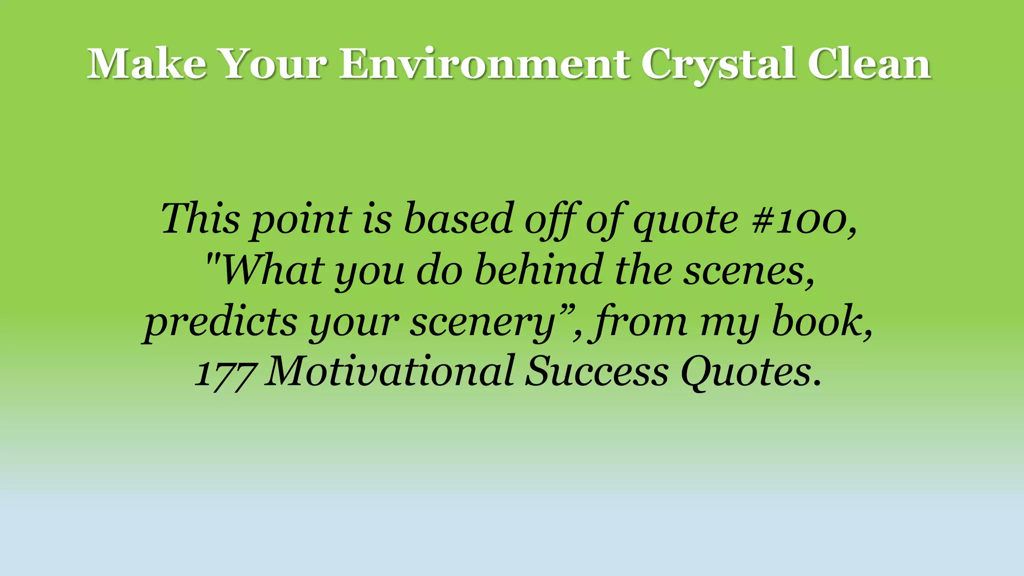 Make Your Environment Crystal Clean
This point is based off of quote #100,
"What you do behind the scenes,
predicts your scenery”, from my book,
177 Motivational Success Quotes.
 