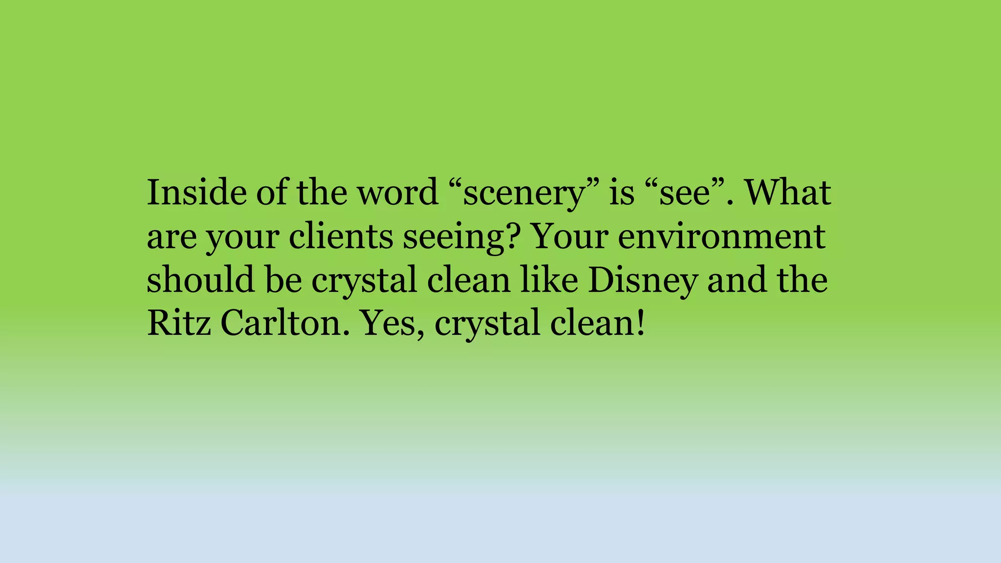 Inside of the word “scenery” is “see”. What
are your clients seeing? Your environment
should be crystal clean like Disney and the
Ritz Carlton. Yes, crystal clean!
 