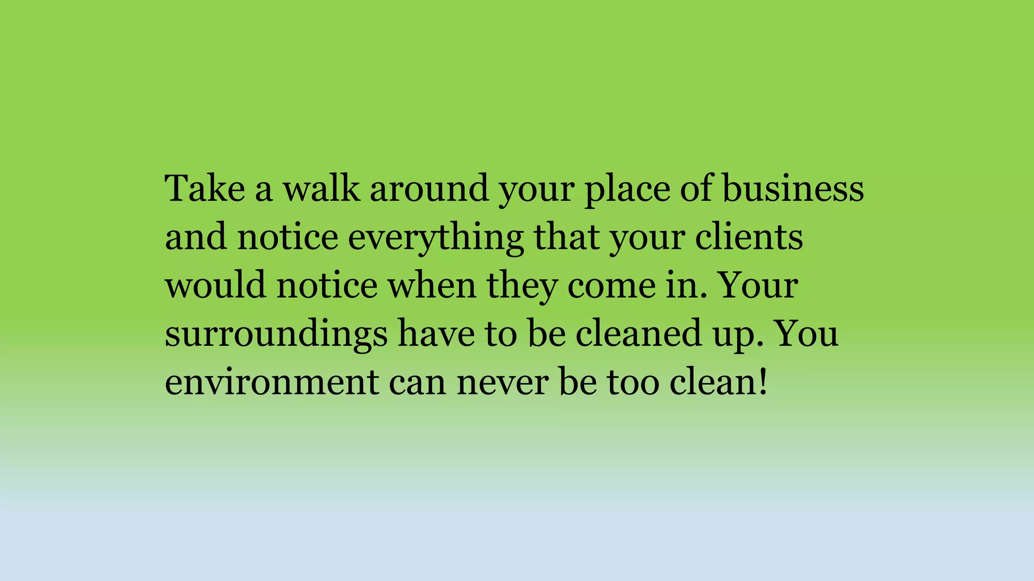Take a walk around your place of business
and notice everything that your clients
would notice when they come in. Your
surroundings have to be cleaned up. You
environment can never be too clean!
 