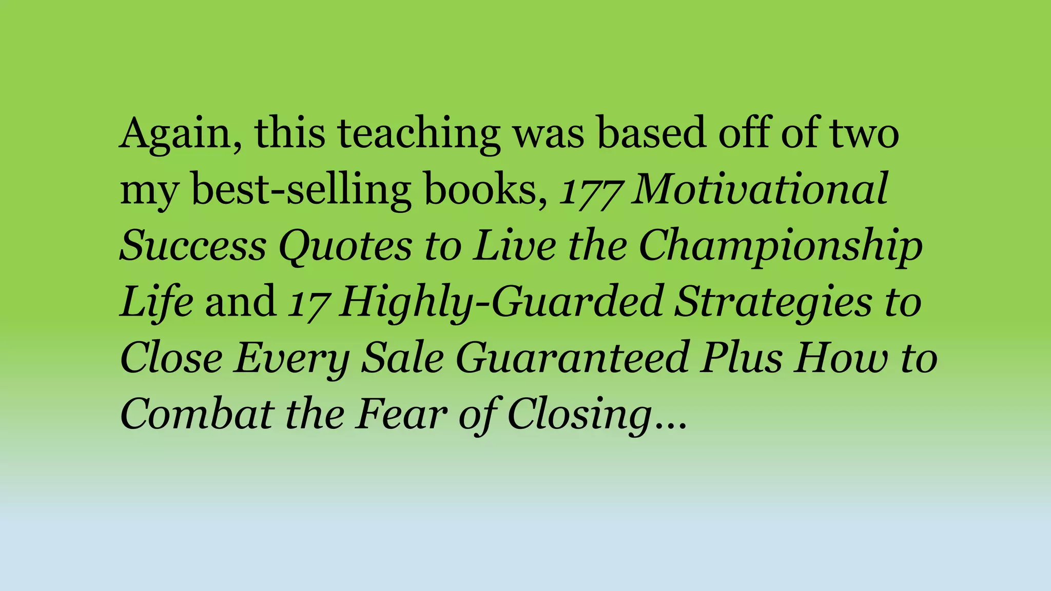 Again, this teaching was based off of two
my best-selling books, 177 Motivational
Success Quotes to Live the Championship
Life and 17 Highly-Guarded Strategies to
Close Every Sale Guaranteed Plus How to
Combat the Fear of Closing…
 