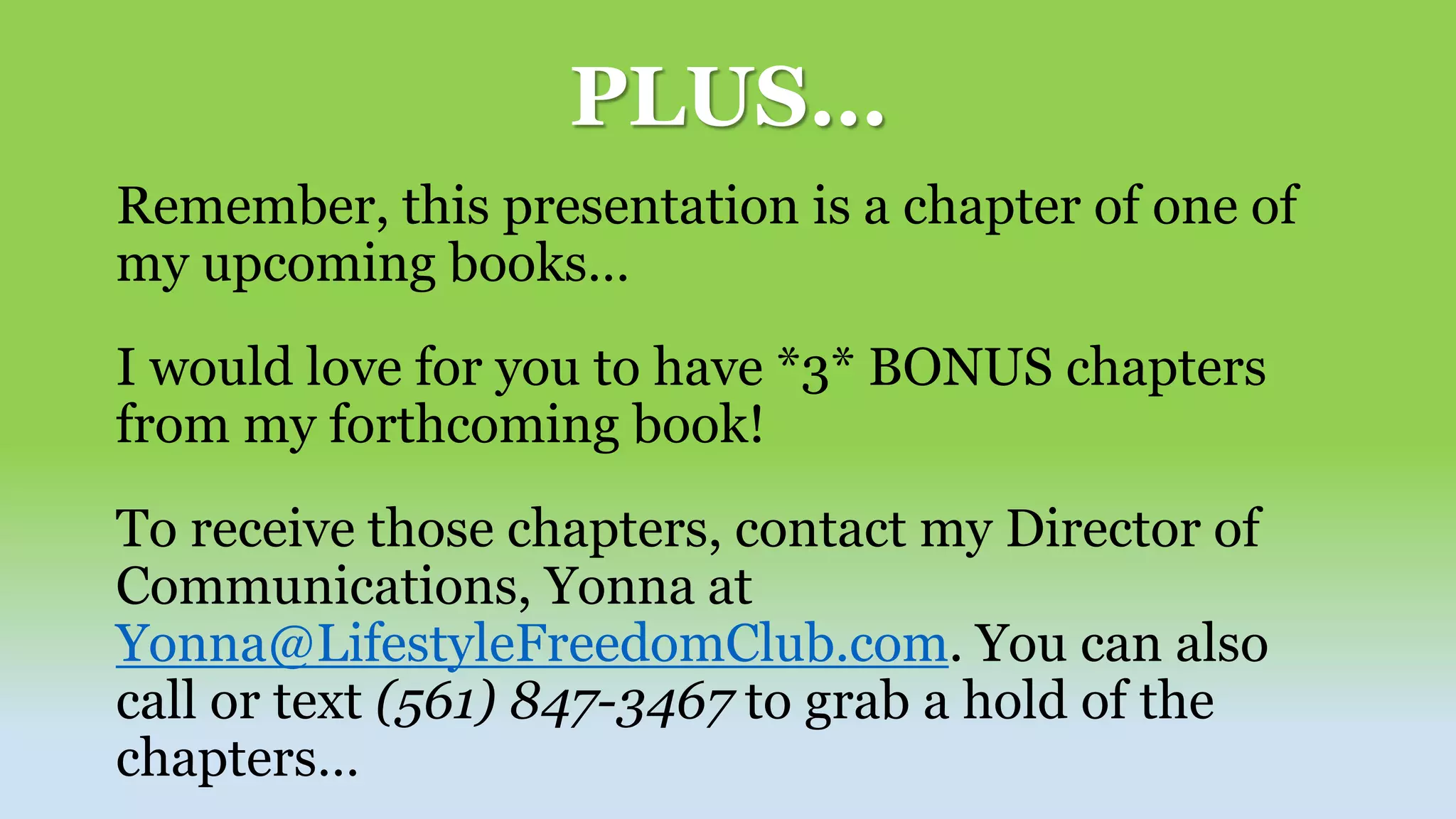 PLUS…
Remember, this presentation is a chapter of one of
my upcoming books…
I would love for you to have *3* BONUS chapters
from my forthcoming book!
To receive those chapters, contact my Director of
Communications, Yonna at
Yonna@LifestyleFreedomClub.com. You can also
call or text (561) 847-3467 to grab a hold of the
chapters…
 