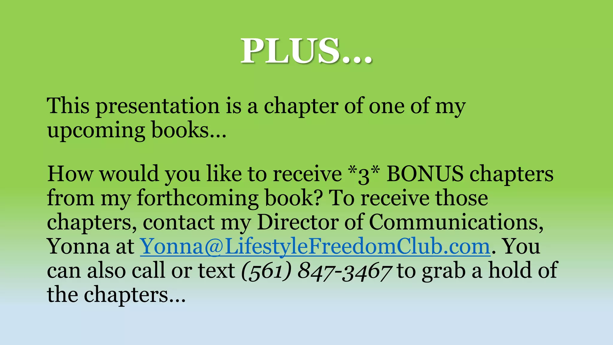 PLUS…
This presentation is a chapter of one of my
upcoming books…
How would you like to receive *3* BONUS chapters
from my forthcoming book? To receive those
chapters, contact my Director of Communications,
Yonna at Yonna@LifestyleFreedomClub.com. You
can also call or text (561) 847-3467 to grab a hold of
the chapters…
 