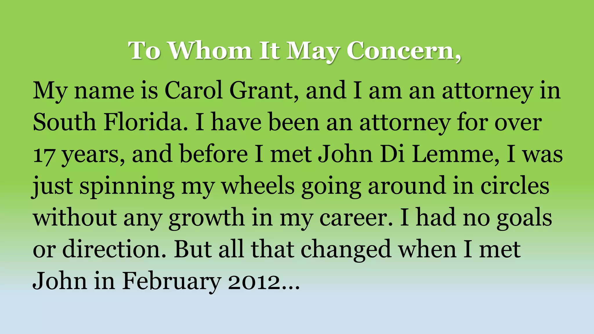 To Whom It May Concern,
My name is Carol Grant, and I am an attorney in
South Florida. I have been an attorney for over
17 years, and before I met John Di Lemme, I was
just spinning my wheels going around in circles
without any growth in my career. I had no goals
or direction. But all that changed when I met
John in February 2012…
 