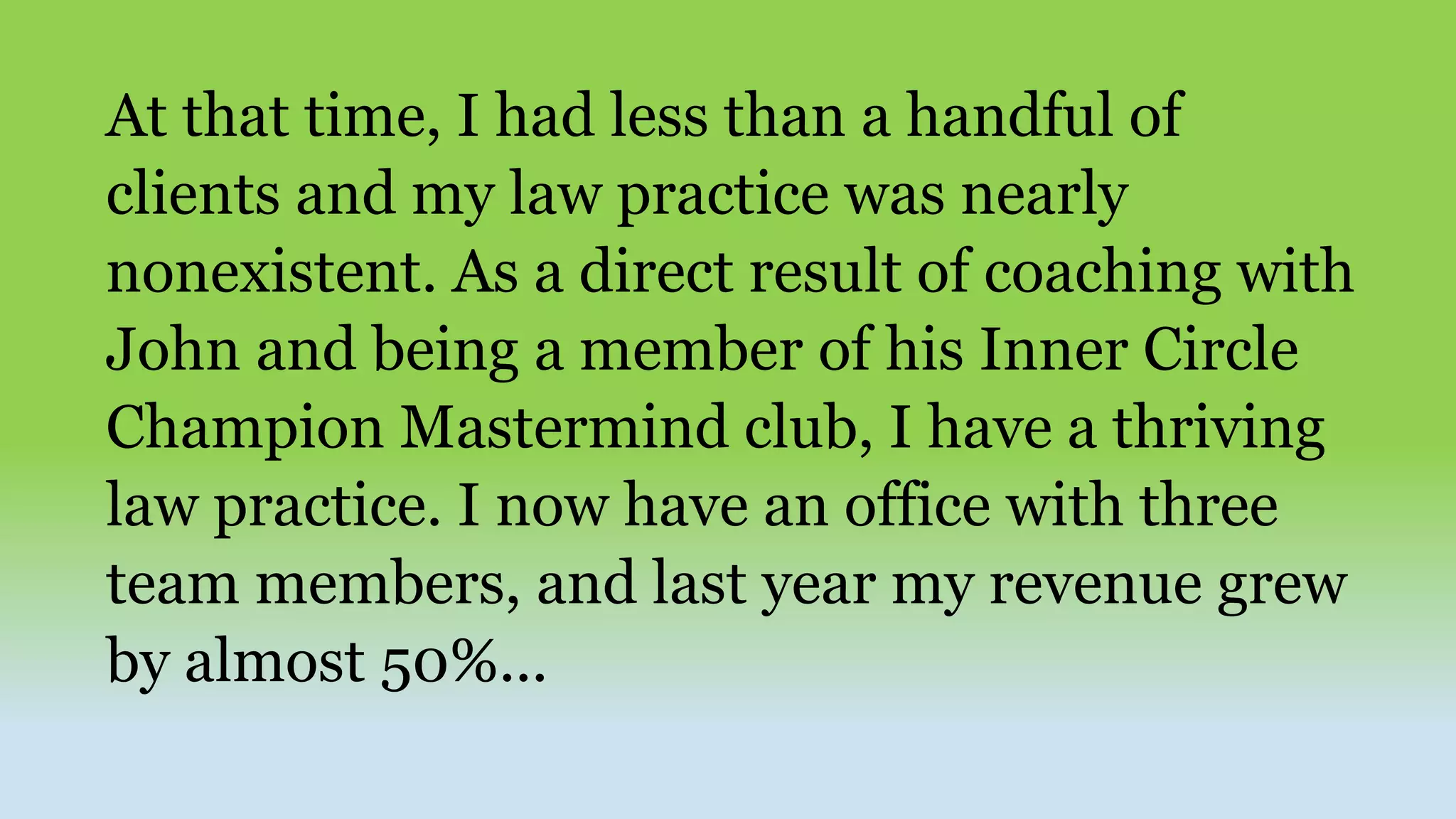 At that time, I had less than a handful of
clients and my law practice was nearly
nonexistent. As a direct result of coaching with
John and being a member of his Inner Circle
Champion Mastermind club, I have a thriving
law practice. I now have an office with three
team members, and last year my revenue grew
by almost 50%...
 