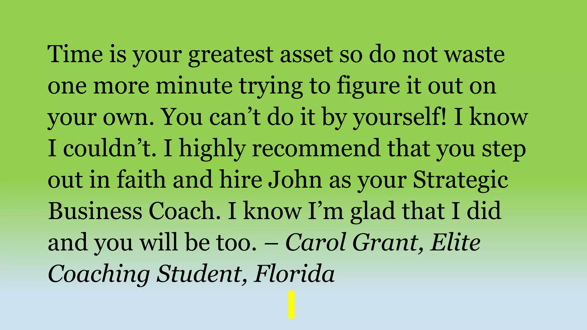 Time is your greatest asset so do not waste
one more minute trying to figure it out on
your own. You can’t do it by yourself! I know
I couldn’t. I highly recommend that you step
out in faith and hire John as your Strategic
Business Coach. I know I’m glad that I did
and you will be too. – Carol Grant, Elite
Coaching Student, Florida
 