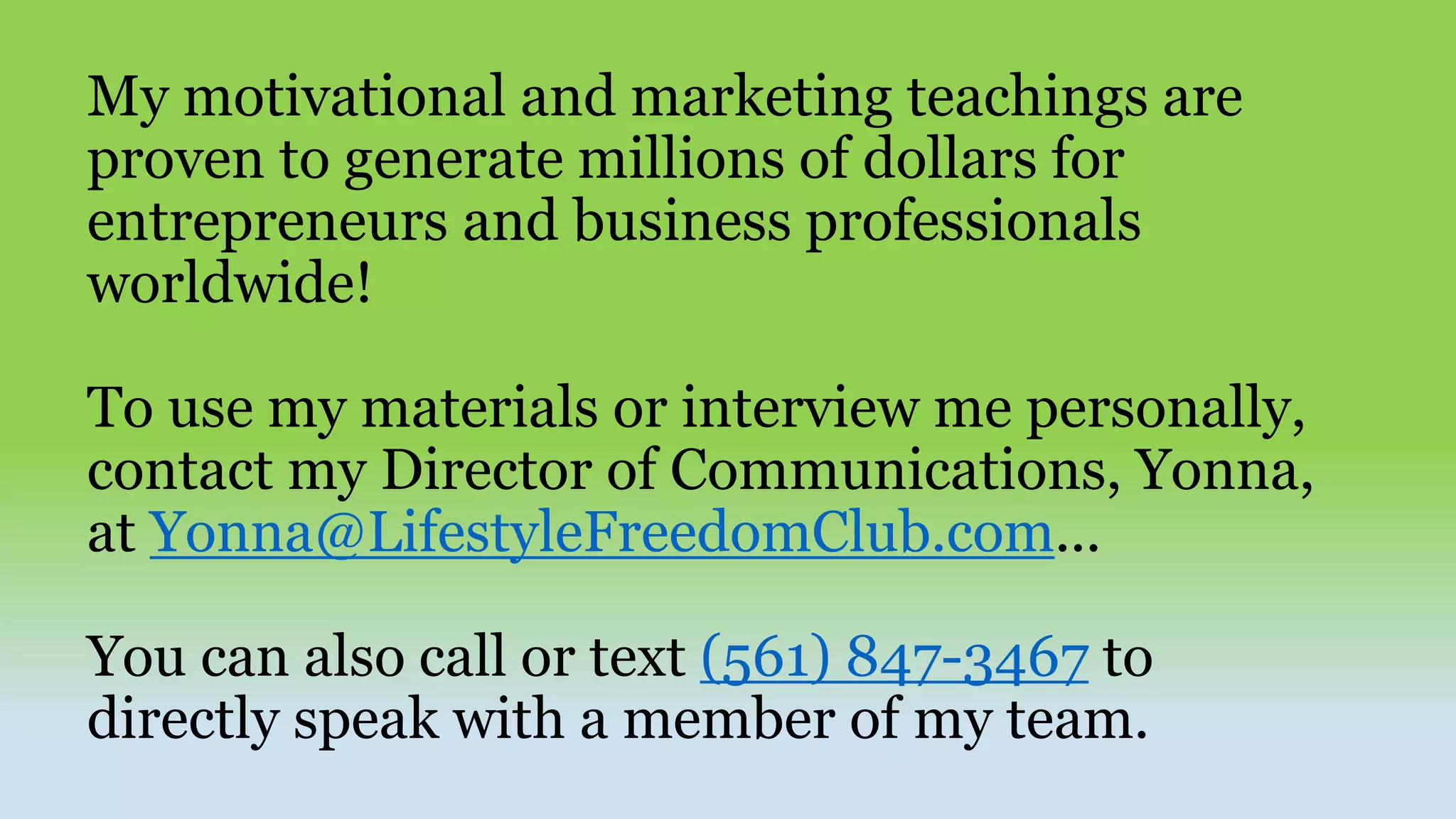 My motivational and marketing teachings are
proven to generate millions of dollars for
entrepreneurs and business professionals
worldwide!
To use my materials or interview me personally,
contact my Director of Communications, Yonna,
at Yonna@LifestyleFreedomClub.com...
You can also call or text (561) 847-3467 to
directly speak with a member of my team.
 