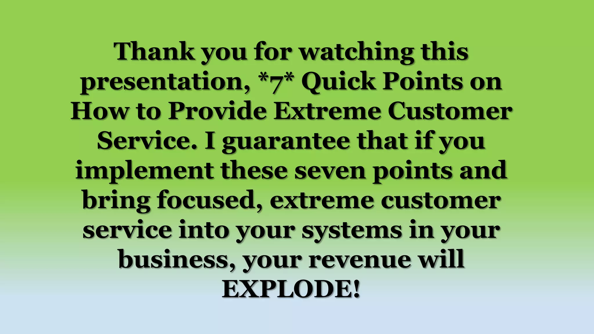 Thank you for watching this
presentation, *7* Quick Points on
How to Provide Extreme Customer
Service. I guarantee that if you
implement these seven points and
bring focused, extreme customer
service into your systems in your
business, your revenue will
EXPLODE!
 