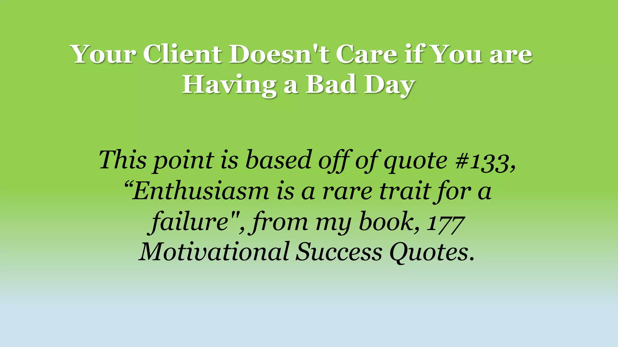 Your Client Doesn't Care if You are
Having a Bad Day
This point is based off of quote #133,
“Enthusiasm is a rare trait for a
failure", from my book, 177
Motivational Success Quotes.
 
