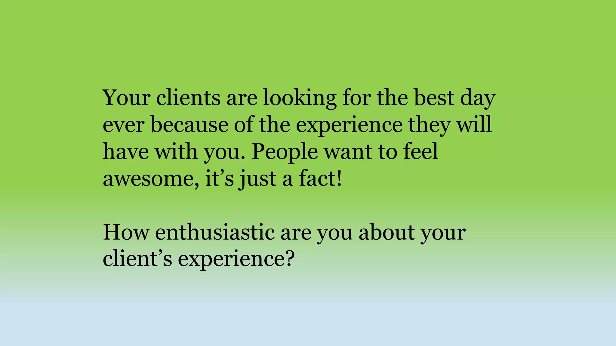 Your clients are looking for the best day
ever because of the experience they will
have with you. People want to feel
awesome, it’s just a fact!
How enthusiastic are you about your
client’s experience?
 