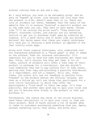 10
without costing them an arm and a leg.
As I said before, you have to be extremely picky. And be
wary of "hyped" up sites. Just because the site says that
the product is A #1, doesn't mean that it is. There are
lots of stinkers out there. Remember that the owner of the
website that is in essence "pushing" a specific product are
in the same boat you are. They want to earn money. Things
like "I'll be raising the price soon", "Time Sensitive
Offer", countdown clocks, and similar are all marketing
tactics to get you to purchase right away by creating an
urgency. It's a good tactic and it works like you wouldn't
believe! But being aware that these are simply techniques
will help you in choosing a good product as apposed to one
that totally sucks eggs.
Along with those urgency techniques, also understand that
not everything presented on a "sales page" is what it seems
on the surface. Take for instance testimonials. It's
important for you to know how some businesses get these and
why. First, let's discuss how they get them. A lot of
times, authors of products will offer a free copy of their
product in exchange for a testimonial. And who wouldn't
love something they had to pay nothing for? In some cases,
getting that free copy and providing a positive testimonial
is a requirement, and not a request. Still yet, other
times, the author will ask for feedback to perform final
"tweaks" on the product before the official release, and
then as a follow up, will ask those that participate for a
nice little testimonial to which they offer the
participants a "link back" to their own page. It's free
publicity. And another darn good way to gain your trust and
get you to believe more firmly in the product so that you
purchase it.
Furthermore, the reason why those in the online business
need these testimonials is to gain your trust in them and
their product. Word of mouth carries a lot of weight when
it comes to customers purchasing something from you. Again,
another marketing tactic that works, and works well.
 