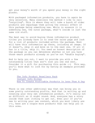 12
get your money's worth if you spend your money in the right
places.
With packaged information products, you have to again be
very selective. Many resellers the method I like to call
"recycling". This is where they will take a bunch of older
products and repackage them giving the overall effect of
this package being something new. While in essence it is
something new, the outer package, what's inside is just the
same old stuff.
The best way to avoid buying those information product
titles you already have is to read the sales page and look
for a list of products included within the package. Most
will have this information up there, including an image. If
it doesn't, skip it and move on to the next one. If all it
has is a title, skip it. You need an honest description of
the package so you can determine whether or not you have
those exact products already so you're not "double buying".
And to help you out, I want to provide you with a few
outstanding titles that won't cost you one red cent.
Consider it a gift for purchasing this guide :-) This way,
you'll know what to look for by having an example provided
to you.
The Info Product Resellers Pack
Instant Info Riches
How To Create Profitable Products In Less Than A Day
There is one other additional way that can bring you in
some pretty outstanding profits. And that is writing up and
creating your very own information product. It's really not
as difficult as it might sound. And, everyone has a story
inside them just itching to get out. Even you! If you're
new to writing your own content, which you most likely are
:-), here are a couple more products that can help you in
this area.
 