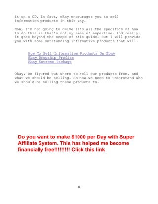 14
it on a CD. In fact, eBay encourages you to sell
information products in this way.
Now, I'm not going to delve into all the specifics of how
to do this as that's not my area of expertise. And really,
it goes beyond the scope of this guide. But I will provide
you with some outstanding informative products that will.
How To Sell Information Products On Ebay
Ebay Dropship Profits
Ebay Extreme Package
Okay, we figured out where to sell our products from, and
what we should be selling. So now we need to understand who
we should be selling these products to.
Do you want to make $1000 per Day with Super
Affiliate System. This has helped me become
financially free!!!!!!!!! Click this link
 