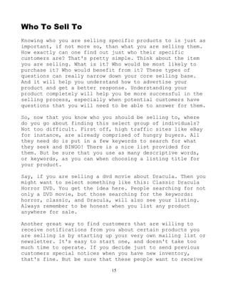 15
Who To Sell To
Knowing who you are selling specific products to is just as
important, if not more so, than what you are selling them.
How exactly can one find out just who their specific
customers are? That's pretty simple. Think about the item
you are selling. What is it? Who would be most likely to
purchase it? Who would benefit from it? These types of
questions can really narrow down your core selling base.
And it will help you understand how to advertise your
product and get a better response. Understanding your
product completely will help you be more successful in the
selling process, especially when potential customers have
questions that you will need to be able to answer for them.
So, now that you know who you should be selling to, where
do you go about finding this select group of individuals?
Not too difficult. First off, high traffic sites like eBay
for instance, are already comprised of hungry buyers. All
they need do is put in a few keywords to search for what
they seek and BINGO! There is a nice list provided for
them. But be sure that you use as many descriptive words,
or keywords, as you can when choosing a listing title for
your product.
Say, if you are selling a dvd movie about Dracula. Then you
might want to select something like this: Classic Dracula
Horror DVD. You get the idea here. People searching for not
only a DVD movie, but those searching for the keywords:
horror, classic, and Dracula, will also see your listing.
Always remember to be honest when you list any product
anywhere for sale.
Another great way to find customers that are willing to
receive notifications from you about certain products you
are selling is by starting up your very own mailing list or
newsletter. It's easy to start one, and doesn't take too
much time to operate. If you decide just to send previous
customers special notices when you have new inventory,
that's fine. But be sure that these people want to receive
 