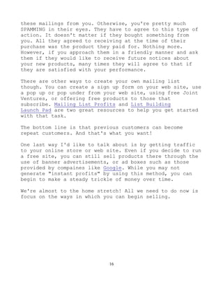 16
these mailings from you. Otherwise, you're pretty much
SPAMMING in their eyes. They have to agree to this type of
action. It doesn't matter if they bought something from
you. All they agreed to receiving at the time of their
purchase was the product they paid for. Nothing more.
However, if you approach them in a friendly manner and ask
them if they would like to receive future notices about
your new products, many times they will agree to that if
they are satisfied with your performance.
There are other ways to create your own mailing list
though. You can create a sign up form on your web site, use
a pop up or pop under from your web site, using free Joint
Ventures, or offering free products to those that
subscribe. Mailing List Profits and List Building
Launch Pad are two great resources to help you get started
with that task.
The bottom line is that previous customers can become
repeat customers. And that's what you want!
One last way I'd like to talk about is by getting traffic
to your online store or web site. Even if you decide to run
a free site, you can still sell products there through the
use of banner advertisements, or ad boxes such as those
provided by compaines like Google. While you may not
generate "instant profits" by using this method, you can
begin to make a steady trickle of money over time.
We're almost to the home stretch! All we need to do now is
focus on the ways in which you can begin selling.
 