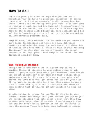 17
How To Sell
There are plenty of creative ways that you can start
marketing your products to potential customers. Of course
these aren't all the processes of profit generation, but
those listed are some pretty darn good ones. Take some time
to read up on each one and try them out. Everyone's path to
success is a different one, and yours will be no exception.
Most of the methods listed below are more commonly used for
selling information products online, but can be adapted to
selling physical products also.
Keep in mind, these methods I've outlined for you below are
just basic descriptions and there are many different
products available that describe each one or a combination
of them in lots more detail. Think of this as your "selling
dictionary" so that when you begin learning the actual
process of selling, you'll know many of the terms that are
discussed ahead of time.
The Traffic Method
Using traffic exchange sites is a great way to begin
sending floods of visitors to your online store or web
site. If people don't know about your business, then how do
you expect to make any money from it? That's where these
exchanges come in. Although, it's not without plenty of
effort and time that will get those visitors to your site.
If you want to participate for free, then expect to spend
lots of time looking at other participants web sites to
earn credits that go towards getting visitors to your own
site.
An alternative is to pay for traffic if this is in your
budget. Understand though that just because you pay to get
the people visiting your site doesn't mean that they buy,
or even stay longer than 30 seconds. I would suggest that
you try the free traffic generation options available to
test the waters. There have been many informative ebooks
 