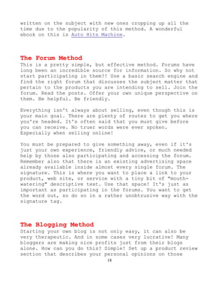 18
written on the subject with new ones cropping up all the
time due to the popularity of this method. A wonderful
ebook on this is Auto Hits Machine.
The Forum Method
This is a pretty simple, but effective method. Forums have
long been an incredible source for information. So why not
start participating in them?! Use a basic search engine and
find the right forum that discusses the subject matter that
pertain to the products you are intending to sell. Join the
forum. Read the posts. Offer your own unique perspective on
them. Be helpful. Be friendly.
Everything isn't always about selling, even though this is
your main goal. There are plenty of routes to get you where
you're headed. It's often said that you must give before
you can receive. No truer words were ever spoken.
Especially when selling online!
You must be prepared to give something away, even if it's
just your own experience, friendly advice, or much needed
help by those also participating and accessing the forum.
Remember also that there is an existing advertising space
already available inside almost every single forum. The
signature. This is where you want to place a link to your
product, web site, or service with a tiny bit of "mouth-
watering" descriptive text. Use that space! It's just as
important as participating in the forums. You want to get
the word out, so do so in a rather unobtrusive way with the
signature tag.
The Blogging Method
Starting your own blog is not only easy, it can also be
very therapeutic. And in some cases very lucrative! Many
bloggers are making nice profits just from their blogs
alone. How can you do this? Simple! Set up a product review
section that describes your personal opinions on those
 