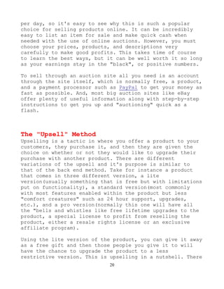 20
per day, so it's easy to see why this is such a popular
choice for selling products online. It can be incredibly
easy to list an item for sale and make quick cash when
needed with the use of online auctions. However, you must
choose your prices, products, and descriptions very
carefully to make good profits. This takes time of course
to learn the best ways, but it can be well worth it so long
as your earnings stay in the "black", or positive numbers.
To sell through an auction site all you need is an account
through the site itself, which is normally free, a product,
and a payment processor such as PayPal to get your money as
fast as possible. And, most big auction sites like eBay
offer plenty of useful information along with step-by-step
instructions to get you up and "auctioning" quick as a
flash.
The "Upsell" Method
Upselling is a tactic in where you offer a product to your
customers, they purchase it, and then they are given the
choice on whether or not they would like to upgrade their
purchase with another product. There are different
variations of the upsell and it's purpose is similar to
that of the back end method. Take for instance a product
that comes in three different version, a lite
version(usually something that is free but with limitations
put on functionality), a standard version(most commonly
with most features enabled within the product but less
"comfort creatures" such as 24 hour support, upgrades,
etc.), and a pro version(normally this one will have all
the "bells and whistles like free lifetime upgrades to the
product, a special license to profit from reselling the
product, either a resale rights license or an exclusive
affiliate program).
Using the lite version of the product, you can give it away
as a free gift and then those people you give it to will
have the chance to upgrade the product to a less
restrictive version. This is upselling in a nutshell. There
 