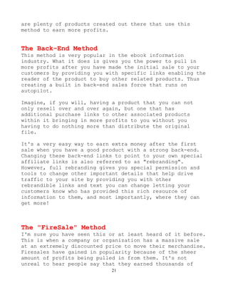 21
are plenty of products created out there that use this
method to earn more profits.
The Back-End Method
This method is very popular in the ebook information
industry. What it does is gives you the power to pull in
more profits after you have made the initial sale to your
customers by providing you with specific links enabling the
reader of the product to buy other related products. Thus
creating a built in back-end sales force that runs on
autopilot.
Imagine, if you will, having a product that you can not
only resell over and over again, but one that has
additional purchase links to other associated products
within it bringing in more profits to you without you
having to do nothing more than distribute the original
file.
It's a very easy way to earn extra money after the first
sale when you have a good product with a strong back-end.
Changing these back-end links to point to your own special
affiliate links is also referred to as "rebranding".
However, full rebranding gives you special permission and
tools to change other important details that help drive
traffic to your site by providing you with other
rebrandible links and text you can change letting your
customers know who has provided this rich resource of
information to them, and most importantly, where they can
get more!
The "FireSale" Method
I'm sure you have seen this or at least heard of it before.
This is when a company or organization has a massive sale
at an extremely discounted price to move their merchandise.
Firesales have gained in popularity because of the sheer
amount of profits being pulled in from them. It's not
unreal to hear people say that they earned thousands of
 