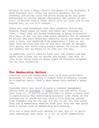 22
dollars in just 3 days. That's the power of the Firesale. A
good Firesale will offer top quality products for an
insanely low price, with the price going up by any given
percentage or dollar amount throughout the length of the
sale. It builds like a fire! Until it's all over and it has
burned out, or run it's course.
There are some marketers that sell products online who
dismiss these types of sales and never get involved in
them. I feel they are doing themselves a great disservice
this way. If you can get some great products for an unheard
of price, why not? There are specific tools you need to run
such a sale, and speaking from experience I have to say
that John Delavera has one of the best called JV Manager.
It's pricy, but worth every single penny. Of course there
are others, but my money is on John all the way.
In addition, you'll need to have your own domain and web
space that allows you to upload and access .cgi and, or
.php files since many of these types of Firesale programs
run on this scripting.
The Membership Method
Creating your own membership site is a very profitable
business. It also creates a stable flow of monthly income
on a regular basis. That's what makes this method a great
one.
Consider this, you could utilize a content management
system such as PostNuke or Mambo and run the whole thing
just from it. If you're more inclined to offer a place that
is specifically for downloading products like those of the
information or ebook nature, then a file hosting system
like TradeBit may be the way for you to go. Or, you could
even run a membership website from your very own web space
with a script such as Membership Millionaire.
It's not a very difficult method to use, but it is quite
time consuming. And there is a lot of stiff competition
 