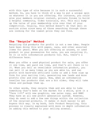 23
with this type of site because it is such a successful
method. So, you have to think of a way to put a unique spin
on whatever it is you are offering. For instance, you could
give your members original content, private forums to build
a helpful community, video tutorials, etc. This will bump
up the value of your membership site over that of your
competition. Usually, this method doesn't do that well on
auction sites since many of those searching through there
are looking for the lowest price they can find.
The "Recycle" Method
Recycling old products for profit is not a new idea. People
have been doing this with paper, cans, and other assorted
items for years. When you are offering an unused, or used
product in your possession for sale, you are recycling it.
So it is with information products too. But, there's a
difference here.
When you offer a used physical product for sale, you offer
it one time, get paid one time, and that's all there is to
it. When you sell an resellable information product, you
can sell it as many times as you are able to, and can
profit with back-end affiliate links or add a free sign up
form for your mailing list, generating new leads and more
profits over and over again. Now, when an information
reseller has products that are a bit older, they will take
these and package them up.
In other words, they recycle them and are able to take
something that's been on the market for a while, give it a
"face lift" with new graphics, new sales copy, and BAM!
They have an all new profit generation system. However,
they do need to add a few new things within the collection
of the recycled products. It makes it much easier to get
buyers this way. In my book, Info Product Recycling, this
process is clearly explained with more in depth information
on adding this method to your selling arsenal.
 