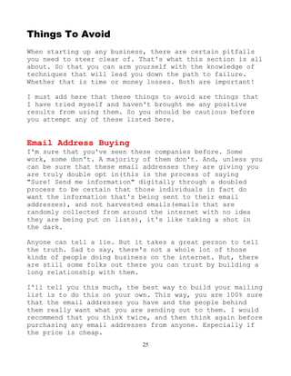 25
Things To Avoid
When starting up any business, there are certain pitfalls
you need to steer clear of. That's what this section is all
about. So that you can arm yourself with the knowledge of
techniques that will lead you down the path to failure.
Whether that is time or money losses. Both are important!
I must add here that these things to avoid are things that
I have tried myself and haven't brought me any positive
results from using them. So you should be cautious before
you attempt any of these listed here.
Email Address Buying
I'm sure that you've seen these companies before. Some
work, some don't. A majority of them don't. And, unless you
can be sure that these email addresses they are giving you
are truly double opt in(this is the process of saying
"Sure! Send me information" digitally through a doubled
process to be certain that those individuals in fact do
want the information that's being sent to their email
addresses), and not harvested emails(emails that are
randomly collected from around the internet with no idea
they are being put on lists), it's like taking a shot in
the dark.
Anyone can tell a lie. But it takes a great person to tell
the truth. Sad to say, there's not a whole lot of those
kinds of people doing business on the internet. But, there
are still some folks out there you can trust by building a
long relationship with them.
I'll tell you this much, the best way to build your mailing
list is to do this on your own. This way, you are 100% sure
that the email addresses you have and the people behind
them really want what you are sending out to them. I would
recommend that you think twice, and then think again before
purchasing any email addresses from anyone. Especially if
the price is cheap.
 