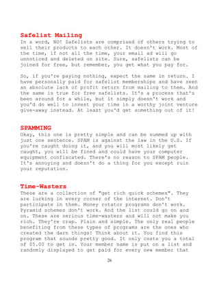 26
Safelist Mailing
In a word, NO! Safelists are comprised of others trying to
sell their products to each other. It doesn't work. Most of
the time, if not all the time, your email ad will go
unnoticed and deleted on site. Sure, safelists can be
joined for free, but remember, you get what you pay for.
So, if you're paying nothing, expect the same in return. I
have personally paid for safelist memberships and have seen
an absolute lack of profit return from mailing to them. And
the same is true for free safelists. It's a process that's
been around for a while, but it simply doesn't work and
you'd do well to invest your time in a worthy joint venture
give-away instead. At least you'd get something out of it!
SPAMMING
Okay, this one is pretty simple and can be summed up with
just one sentence. SPAM is against the law in the U.S. If
you're caught doing it, and you will most likely get
caught, you will be fined and could have your computer
equipment confiscated. There's no reason to SPAM people.
It's annoying and doesn't do a thing for you except ruin
your reputation.
Time-Wasters
These are a collection of "get rich quick schemes". They
are lurking in every corner of the internet. Don't
participate in them. Money rotator programs don't work.
Pyramid schemes don't work. And the list could go on and
on. These are serious time-wasters and will not make you
rich. They're crap. Plain and simple. The only real people
benefiting from these types of programs are the ones who
created the darn things! Think about it. You find this
program that sounds pretty good. It only costs you a total
of $5.00 to get in. Your member name is put on a list and
randomly displayed to get paid for every new member that
 