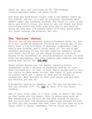 27
signs up. But, you only make $2.00. The program
creator/operator makes the other $3.00.
And they get paid every single time a new member signs up.
You however are put in a pot of countless thousands whos
member names get randomly rotated. The owner is sure to get
paid, you aren't. Plus, you have to get out there and start
recruiting others not even sure that you'll get paid by
doing so. See what I'm saying here? It's only quick money
for those running the program. Not you.
The "Failure" Factor
This is one of the greatest success crushers there is. And
it's all caused by negative thinking and giving up! If you
don't have a big following of personal supporters like
family and friends, don't worry about it! You won't get
anywhere positive if you let the negative comments inside
your head. You've got to put those things on the back
burner to be successful at selling products online. To heck
with the nay-sayers. Are they feeding your family? Are they
paying your bills? No. YOU ARE!
Every single person has the mental capacity within
themselves to be a success at anything they do in life.
That includes you. So what if Aunt Sally thinks you're nuts
for trying to make money online. Who cares if your brother
or sister can't get a grasp on what you're trying to
accomplish. What matters is what your goals are and what
you believe you can do.
A wonderful saying to remember is: "If you can believe it,
You can achieve it!". You can do this. It's not brain
surgery.
And if your first idea is a total flop, so what?! Get back
on that horse and try again. This is where many give up.
Not everything you do will be the best course of action.
But you will gain the necessary experience through failure
so that you can succeed the next time. But you have to give
"next time" a chance. Remember, "If at first you don't
 