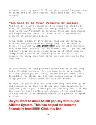 28
succeed, try, try again!". If you give yourself enough time
to learn and grow your internal knowledge base, you will
succeed.
"Too Good To Be True" Products Or Sellers
And finally, always remember, if it seems too good to be
true, it probably is. Now, not everything will be a "too
good to be true" product or service. There are some people
and companies out there that have terrific services and
products at unbeatable prices.
Never judge a book by it's cover. Read all the details.
Make certain you understand everything in a merchant's
terms. If you don't, ASK QUESTIONS! Any reliable merchant
should be able, and willing, to answer them. If you do ask,
and don't hear one single word back, or it takes them an
unexplainable amount of time to provide you with the
answers you seek, pass that offer over and move on to the
next one.
In conclusion, selling products online can be an exciting
and profitable business. But you have to be very careful
with everything you do. Every transaction you make. Every
friendship you strike up. Use your common sense. It will
carry you far in your quest for internet riches.
My hope for you is that you have come away from this guide
and learned more. What you do now with this knowledge is
completely up to you. I wish you all the very best life and
the internet has to offer, and please, if you need help,
use the contact link provided within this product to speak
with me.
Do you want to make $1000 per Day with Super
Affiliate System. This has helped me become
financially free!!!!!!!!! Click this link
 