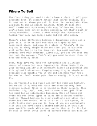 5
Where To Sell
The first thing you need to do is have a place to sell your
products from. It doesn't matter what you're selling, but
it does matter where you sell it from. Let me explain. When
you plan to run an online business, treat it like one!
You'll make much more money this way, believe me. Sure,
you'll have some out of pocket expenses, but that's part of
doing business. I cannot stress enough the importance of
having your very own domain name and web site space.
There's a big difference between a department store and a
yard sale. Think of your business as a specialized
department store, and give it a place to "stand". If you
try and do every single thing for free, you're business
will suffer for it in the long run. You need complete
control over your business. After all, you are the boss and
not just the manager. That's why you need to steer clear of
free web hosting sites.
Yeah, they give you your own sub-domain and a limited
amount of space, but more importantly, these hosts hinder
your earning ability with permanent banner ad placement and
file upload limitations. Keeping everything as simple as
possible will benefit you in the end and make your job a
lot easier. Don't waste your time or energy. It's not worth
it.
So, do yourself a big favor and pay for good web hosting.
Let me add this, many web hosts are steering away from
allowing certain files to be hosted on their servers. This
includes .zip, .mp3, .exe, and in some cases .pdf files.
Not good for an information business. Most of these web
hosts who ban these types of files are offering "shared"
hosting. Shared hosting is simply multiple web sites that
share the same server. While this isn't a bad system, it
still limits what you can do. But, if you are comfortable
with that and have found a shared hosting plan that fits
your specific needs with a good price, then go for it. But
be sure to check their terms of service before you finalize
 
