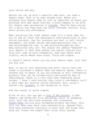 6
your choice and pay.
Before you set up with a specific web host, you need a
domain name. That is an easy enough task. Where you
purchase your domain name is just as important as where you
purchase your web space hosting. A good company to go with
for domain name purchasing is GoDaddy. They've been around
for a while and they have top notch customer service. Plus,
their prices are affordable.
When selecting the right domain name it's a good idea for
you to add at least one descriptive word pertaining to your
online business. Say for instance you want to sell soccer
equipment, you might choose www.waytogoalsoccer.com, or
www.soccersupplier.com, or www.yoursoccersupplies.net,
www.justsoccer.com, etc. The reason for adding "keyword" in
your domain is that when people use search engines your
site will come up more frequently. And that means more
traffic, which means more sales. Plain and simple.
It doesn't matter where you buy your domain name, just that
you buy one.
Now, if you're just beginning and don't really have the
funds to purchase a domain name and website space, there is
another way to begin if you are wishing to sell information
products that can be automatically delivered by way of
downloading. There is a site that does something quite
unique. I know I said earlier that using a sub-domain isn't
a good idea for serious online business. But, using a
system like TradeBit is the exception to this.
And the reason is quite simple.
First of all, you can get a free 20 MB account, a sub-
domain, web based FTP file uploading, built in shopping
cart, your own affiliate program, and integrated
PayPal/eBay selling plus automated product delivery. This
will cut down your work load substantially. Beyond that,
they have extensive tutorials in both text and flash that
help you "learn the ropes" when using their system.
 