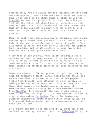 7
Besides this, you can always use the redirect function when
you purchase your domain name and have a small web hosting
space. You won't need a whole bunch of space if you use
TradeBit to host your product files. And they allow you to
host all the files that shared hosting companies do not.
Such as .mp3, .exe, .zip, images and the like. Understand
that any files you host you must have the right to sell
them. But if you are a reseller, then this is not a
problem.
There is really no good reason why purchasing a domain name
and web space should cost you more than $30 realistically.
And, if you need more file hosting space, TradeBit offers
affordable solutions for this as well that you can upgrade
to at any time. All in all, setting up your own online
business should cost you no more than $100.
A few more things you will need before you begin are a
merchant account, an eBay account if you are interested in
selling there, an HTML editor for making changes to pre-
designed sales kits or for creating a sales page, and an
image editor for creating graphics for your sales pages and
products.
There are several different places that you can pick up
your own merchant account. PayPal being my top choice due
to the fact that it's free. Plus, this is the payment
system that TradeBit uses although they are working on
adding other systems at the time of this writing. Now, for
those that cannot get a PayPal account because of
restrictions, you can always get a free merchant account
from StormPay. It's basically the same system setup as
PayPal. But, you can sign up for a free merchant account on
a new system called PayDotCom. They offer PayPal and
StormPay integration among others within their system, so
it's a good choice. Again, opening a merchant account with
PayDotCom is free.
If you have the money and can afford it, there are other
merchant account systems out there too. ClickBank being the
 