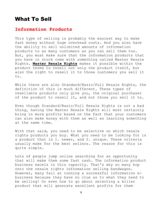 9
What To Sell
Information Products
This type of selling is probably the easiest way to make
fast money without huge overhead costs. And you also have
the ability to sell unlimited amounts of information
products to as many customers as you can sell them too.
But, you must make sure that the information products that
you have in stock come with something called Master Resale
Rights. Master Resale Rights makes it possible within the
product terms to resell not only the product itself, but
also the right to resell it to those customers you sell it
to.
While there are also Standard/Basic/Full Resale Rights, the
definition of this is much different. These types of
resellable products only give you, the original purchaser
of the product to resell it, and not those you sell it to.
Even though Standard/Basic/Full Resale Rights is not a bad
thing, having the Master Resale Rights will most certainly
bring in more profits based on the fact that your customers
can also make money with them as well as learning something
at the same time.
With that said, you need to be selective on which resale
rights products you buy. What you need to be looking for is
a product that is 1. newer, and 2. unique. These criteria
usually make for the best sellers. The reason for this is
quite simple.
Lots of people jump online searching for an opportunity
that will make them some fast cash. The information product
business excels in this capacity. That's why so many hop
onto the resale rights information selling bandwagon.
However, many fail at running a successful information e-
business because they have no clue as to what they need to
be selling! Or even how to go about selecting a killer
product that will generate excellent profits for them
 