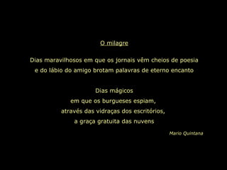 O milagre
Dias maravilhosos em que os jornais vêm cheios de poesia
e do lábio do amigo brotam palavras de eterno encanto
Dias mágicos
em que os burgueses espiam,
através das vidraças dos escritórios,
a graça gratuita das nuvens
Mario Quintana
 