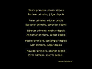 Sentir primeiro, pensar depois
Perdoar primeiro, julgar depois
Amar primeiro, educar depois
Esquecer primeiro, aprender depois
Libertar primeiro, ensinar depois
Alimentar primeiro, cantar depois
Possuir primeiro, contemplar depois
Agir primeiro, julgar depois
Navegar primeiro, aportar depois
Viver primeiro, morrer depois
Mario Quintana
 
