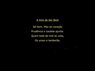 A Arte de Ser Bom
Sê bom. Mas ao coração
Prudência e cautela ajunta.
Quem todo de mel se unta,
Os ursos o lamberão.
 