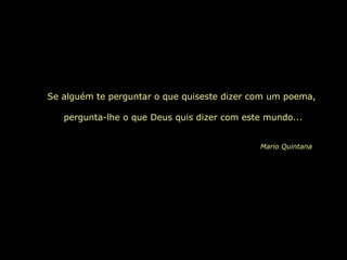 Se alguém te perguntar o que quiseste dizer com um poema,
pergunta-lhe o que Deus quis dizer com este mundo...
Mario Quintana
 