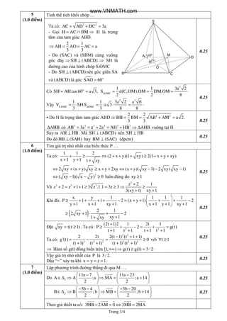 Trang 3/4
5
(1.0 điểm)
Tính thể tích khối chóp …
A
B C
D
S
O
M
H
60o
0.25
Có = =o
SH AHtan60 a 3, ∆
= = = ⋅
2
OMC
1 1 3a 2
S d(C,OM).OM DM.OM
2 2 8
Vậy ∆
= ⋅ = ⋅ ⋅ = ⋅
2 3
S.OMC OMC
1 1 3a 2 a 6
V SH.S a 3
3 3 8 8
0.25
▪ Do H là trọng tâm tam giác ABD⇒ = = + =2 22 2
BH BM AB AM a 2.
3 3
AHB∆ có 2 2 2 2 2 2
AB 3a a 2a AH HB AHB= = + = + ⇒ ∆ vuông tại H
0.25
Suy ra AH HB⊥ . Mà SH (ABCD)⊥ nên SH HB⊥
Do đó HB (SAH)⊥ hay BM (SAC)⊥ (đpcm)
0.25
6
(1.0 điểm)
Tìm giá trị nhỏ nhất của biểu thức P …
Ta có: + ≥ ⇔ + + + ≥ + + +
+ + +
1 1 2
(2 x y)(1 xy) 2(1 x y xy)
x 1 y 1 1 xy
⇔ + + ≥ + + ⇔ + − − −2 xy (x y) xy x y 2xy (x y)( xy 1) 2 xy( xy 1)
2
( xy 1)( x y) 0⇔ − − ≥ luôn đúng do xy 1≥
Và
3
33 3 3 z 2 1
z 2 z 1 1 3 z .1.1 3z 3
3(xy 1) xy 1
+
+ = + + ≥ = ≥ ⇒ ≥
+ +
0.25
Khi đó:
x y 1 1 1 1
P 1 1 2 (x y 1) 2
y 1 x 1 xy 1 x 1 y 1 xy 1
 
≥ + + + + − = + + + + − 
+ + + + + + 
( ) 2 1
2 xy 1 2
xy 11 xy
≥ + ⋅ + −
++
0.25
Đặt xy t(t 1)= ≥ . Ta có: 2 2
(2t 1)2 1 2t 1
P 2 g(t)
t 1 t 1 t 1 t 1
+
≥ + − = + =
+ + + +
Ta có:
2 2
2 2 2 2 2 2
2 2t 2(t 1) (t t 1)
g'(t) 0
(t 1) (t 1) (t 1) (t 1)
− + +
= − = ≥
+ + + +
với t 1∀ ≥
⇒ Hàm số g(t) đồng biến trên [1; ) g(t) g(1) 3/ 2+∞ ⇒ ≥ = ⋅
0.25
Vậy giá trị nhỏ nhất của P là 3/ 2.
Dấu “=” xảy ra khi x y z 1.= = =
0.25
7
(1.0 điểm)
Lập phương trình đường thẳng đi qua M …
Do 1
11a 7 11a 23
A A ;a MA ;a 14
2 2
   − −
∈∆ ⇒ ⇒ = +   
   
0.25
2
3b 4 3b 20
B B ;b MB ;b 14
2 2
   − − − −
∈∆ ⇒ ⇒ = +   
   
0.25
Theo giả thiết ta có: 3MB 2AM 0 3MB 2MA+ = ⇔ =
Ta có: 2 2
AC AD DC 3a= + =
- Gọi H AC BM= ∩ ⇒ H là trọng
tâm của tam giác ABD.
2 1
AH AO AC a
3 3
⇒ = = =
- Do (SAC) và (SBM) cùng vuông
góc đáy SH (ABCD)⇒ ⊥ ⇒ SH là
đường cao của hình chóp S.OMC
- Do SH (ABCD)⊥ nên góc giữa SA
và (ABCD) là góc o
SAO 60=
www.VNMATH.com
 