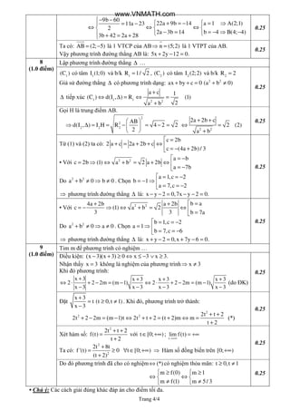 Trang 4/4
9b 60
22a 9b 14 a 1 A(2;1)11a 23
2
2a 3b 14 b 4 B(4; 4)
3b 42 2a 28
− −
 + = − = ⇒= −
⇔ ⇔ ⇔  
− = = − ⇒ −  + = +
0.25
Ta có: AB (2; 5)= − là 1 VTCP của AB n (5;2)⇒ = là 1 VTPT của AB.
Vậy phương trình đường thẳng AB là: 5x 2y 12 0.+ − =
0.25
8
(1.0 điểm)
Lập phương trình đường thẳng ∆ …
1
(C ) có tâm 1
I (1;0) và b/k =1
R 1/ 2 , 2
(C ) có tâm 2
I (2;2) và b/k 2
R 2=
Giả sử đường thẳng ∆ có phương trình dạng: 2 2
ax by c 0 (a b 0)+ + = + ≠
∆ tiếp xúc 1 1 1 2 2
a c 1
(C ) d(I , ) R (1)
2a b
+
⇔ ∆ = ⇔ =
+
0.25
Gọi H là trung điểm AB.
 
⇒ ∆ = = − = − = 
 
2
2
2 2 2
AB
d(I , ) I H R 4 2 2
2 2 2
2a 2b c
2 (2)
a b
+ +
⇔ =
+
0.25
Từ (1) và (2) ta có:
 =
+ = + + ⇔ 
= − +
c 2b
2 a c 2a 2b c
c (4a 2b)/ 3
▪ Với 2 2 a b
c 2b (1) a b 2 a 2b
a 7b
 = −
= ⇒ ⇔ + = + ⇔ 
= −
Do 2 2
a b 0 b 0+ ≠ ⇒ ≠ . Chọn
a 1,c 2
b 1
a 7,c 2
 = = −
= − ⇒ 
= = −
⇒ phương trình đường thẳng ∆ là: x y 2 0,7x y 2 0.− − = − − =
0.25
▪ Với 2 2 b a4a 2b a 2b
c (1) a b 2
3 3 b 7a
 =+ +
= − ⇒ ⇔ + = ⇔ 
=
Do 2 2
a b 0 a 0+ ≠ ⇒ ≠ . Chọn
b 1,c 2
a 1
b 7,c 6
 = = −
= ⇒ 
= = −
⇒ phương trình đường thẳng ∆ là: x y 2 0,x 7y 6 0.+ − = + − =
0.25
9
(1.0 điểm)
Tim m để phương trình có nghiệm …
Điều kiện: (x 3)(x 3) 0 x 3 x 3.− + ≥ ⇔ ≤ − ∨ ≥
Nhận thấy x 3= không là nghiệm của phương trình x 3⇒ ≠
Khi đó phương trình:
x 3 x 3 x 3 x 3
2 2 2m (m 1) 2 2 2m (m 1)
x 3 x 3 x 3 x 3
+ + + +
⇔ ⋅ + − = − ⇔ ⋅ + − = −
− − − −
(do ĐK)
0.25
Đặt
+
= ≥ ≠
−
x 3
t (t 0,t 1)
x 3
. Khi đó, phương trình trở thành:
2
2 2 2t t 2
2t 2 2m (m 1)t 2t t 2 (t 2)m m (*)
t 2
+ +
+ − = − ⇔ + + = + ⇔ =
+
0.25
Xét hàm số:
+ +
=
+
2
2t t 2
f(t)
t 2
với ∈ +∞t [0; );
t
lim f(t)
→+∞
= +∞
Ta có:
+
= ≥ ∀ ∈ +∞
+
2
2
2t 8t
f '(t) 0 t [0; )
(t 2)
⇒ Hàm số đồng biến trên +∞[0; )
0.25
Do đó phương trình đã cho có nghiệm (*)⇔ có nghiệm thỏa mãn: ≥ ≠t 0,t 1
 ≥ ≥
⇔ ⇔ 
≠ ≠ 
m f(0) m 1
m f(1) m 5/ 3
0.25
▪ Chú ý: Các cách giải đúng khác đáp án cho điểm tối đa.
www.VNMATH.com
 