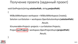 16/41
Получение проекта (заданный проект)
void GetProjects(string solutionPath, string projectPath)
{
MSBuildWorkspace workspace = MSBuildWorkspace.Create();
Solution currSolution = workspace.OpenSolutionAsync(solutionPath)
.Result;
IEnumerable<Project> projects = currSolution.Projects;
Project currProject = workspace.OpenProjectAsync(projectPath)
.Result;
}
 