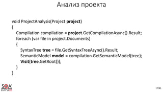 17/41
Анализ проекта
void ProjectAnalysis(Project project)
{
Compilation compilation = project.GetCompilationAsync().Result;
foreach (var file in project.Documents)
{
SyntaxTree tree = file.GetSyntaxTreeAsync().Result;
SemanticModel model = compilation.GetSemanticModel(tree);
Visit(tree.GetRoot());
}
}
 