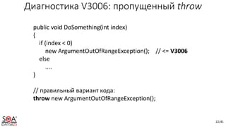 22/41
Диагностика V3006: пропущенный throw
public void DoSomething(int index)
{
if (index < 0)
new ArgumentOutOfRangeException(); // <= V3006
else
....
}
// правильный вариант кода:
throw new ArgumentOutOfRangeException();
 