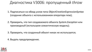 23/41
1. Подписаться на обход узлов типа ObjectCreationExpressionSyntax
(создание объекта с использованием оператора new);
2. Проверить, что тип создаваемого объекта System.Exception или
производный (используем семантическую модель);
3. Проверить, что созданный объект никак не используется;
4. Выдать предупреждение.
Диагностика V3006: пропущенный throw
 